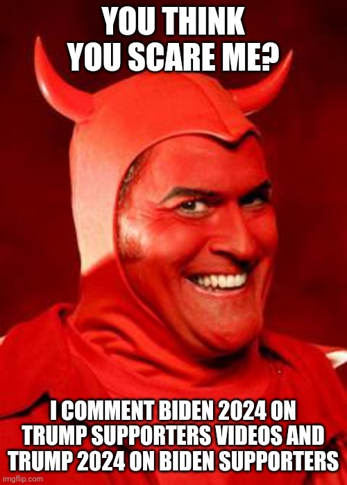 Devil Bruce | YOU THINK YOU SCARE ME? I COMMENT BIDEN 2024 ON TRUMP SUPPORTERS VIDEOS AND TRUMP 2024 ON BIDEN SUPPORTERS | image tagged in devil bruce | made w/ Imgflip meme maker
