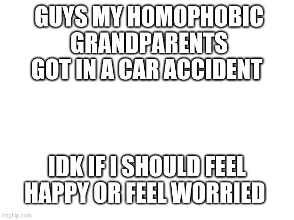 Blank White Template | GUYS MY HOMOPHOBIC GRANDPARENTS GOT IN A CAR ACCIDENT; IDK IF I SHOULD FEEL HAPPY OR FEEL WORRIED | image tagged in blank white template | made w/ Imgflip meme maker