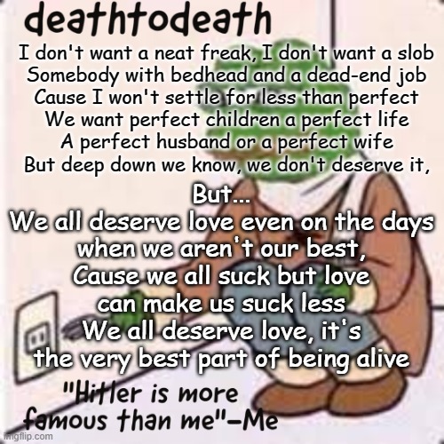 deathtodeath template | I don't want a neat freak, I don't want a slob
Somebody with bedhead and a dead-end job
Cause I won't settle for less than perfect
We want perfect children a perfect life
A perfect husband or a perfect wife
But deep down we know, we don't deserve it, But...
We all deserve love even on the days when we aren't our best,
Cause we all suck but love can make us suck less
We all deserve love, it's the very best part of being alive | image tagged in deathtodeath template | made w/ Imgflip meme maker