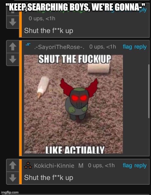Shut the f uck up | "KEEP SEARCHING BOYS, WE'RE GONNA-" | image tagged in shut the f uck up | made w/ Imgflip meme maker