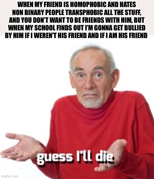 Kill me I hate him. | WHEN MY FRIEND IS HOMOPHOBIC AND HATES NON BINARY PEOPLE TRANSPHOBIC ALL THE STUFF, AND YOU DON’T WANT TO BE FRIENDS WITH HIM, BUT WHEN MY SCHOOL FINDS OUT I’M GONNA GET BULLIED BY HIM IF I WEREN’T HIS FRIEND AND IF I AM HIS FRIEND | image tagged in guess i ll die,mad,lgbtq,problems | made w/ Imgflip meme maker