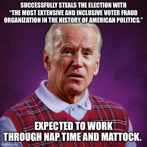 Bad Luck Biden | SUCCESSFULLY STEALS THE ELECTION WITH “THE MOST EXTENSIVE AND INCLUSIVE VOTER FRAUD ORGANIZATION IN THE HISTORY OF AMERICAN POLITICS.”; EXPECTED TO WORK THROUGH NAP TIME AND MATTOCK. | image tagged in bad luck biden | made w/ Imgflip meme maker