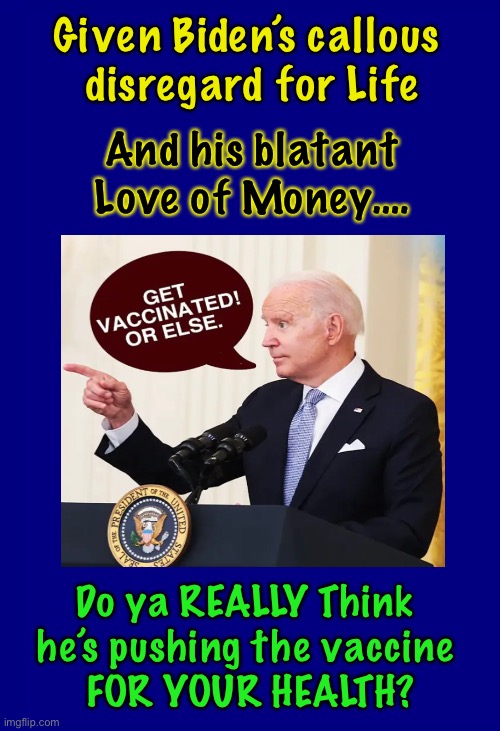 It’s Rarely for the reason stated | Given Biden’s callous 
disregard for Life; And his blatant Love of Money…. Do ya REALLY Think 
he’s pushing the vaccine 
FOR YOUR HEALTH? | image tagged in vaccine mandate,power money control,mo vaccinations mo money for him,you are being duped,its a costly experiment costly for you | made w/ Imgflip meme maker