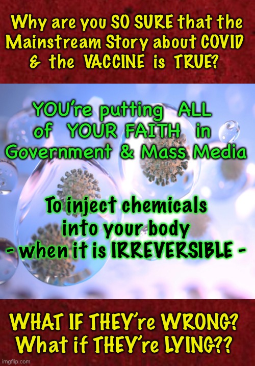 After studying available facts, evidence, & professional opinions…. I’m certain of my conclusion.  ARE YOU certain of Yours? | Why are you SO SURE that the
Mainstream Story about COVID 
&  the  VACCINE  is  TRUE? YOU’re putting  ALL 
of  YOUR FAITH  in 
Government & Mass Media; To inject chemicals into your body
- when it is IRREVERSIBLE -; WHAT IF THEY’re WRONG?
What if THEY’re LYING?? | image tagged in vaccine,scam demic,con vid,dont try to force me,i will fight back,its all about power money control | made w/ Imgflip meme maker
