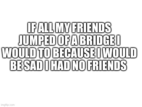 ?‍♀️ | IF ALL MY FRIENDS JUMPED OF A BRIDGE I WOULD TO BECAUSE I WOULD BE SAD I HAD NO FRIENDS | image tagged in blank white template | made w/ Imgflip meme maker