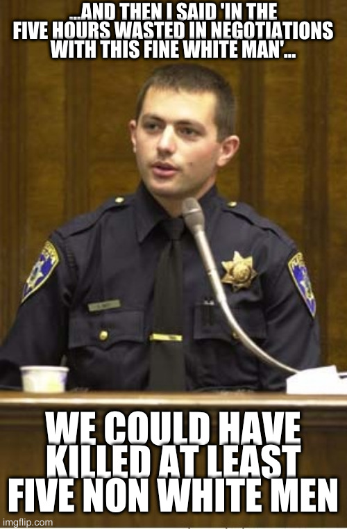Police Officer Testifying Meme | ...AND THEN I SAID 'IN THE FIVE HOURS WASTED IN NEGOTIATIONS WITH THIS FINE WHITE MAN'... WE COULD HAVE KILLED AT LEAST FIVE NON WHITE MEN | image tagged in memes,police officer testifying | made w/ Imgflip meme maker