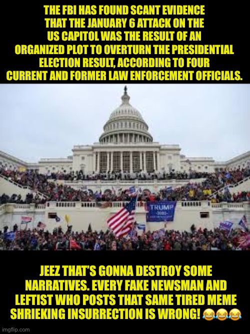 Leftists get it wrong again | THE FBI HAS FOUND SCANT EVIDENCE THAT THE JANUARY 6 ATTACK ON THE US CAPITOL WAS THE RESULT OF AN ORGANIZED PLOT TO OVERTURN THE PRESIDENTIAL ELECTION RESULT, ACCORDING TO FOUR CURRENT AND FORMER LAW ENFORCEMENT OFFICIALS. JEEZ THAT’S GONNA DESTROY SOME NARRATIVES. EVERY FAKE NEWSMAN AND LEFTIST WHO POSTS THAT SAME TIRED MEME SHRIEKING INSURRECTION IS WRONG! 😂😂😂 | image tagged in capitol on january 6,not a coup,lefty shriekers will weep,find a new argument,commies lie | made w/ Imgflip meme maker
