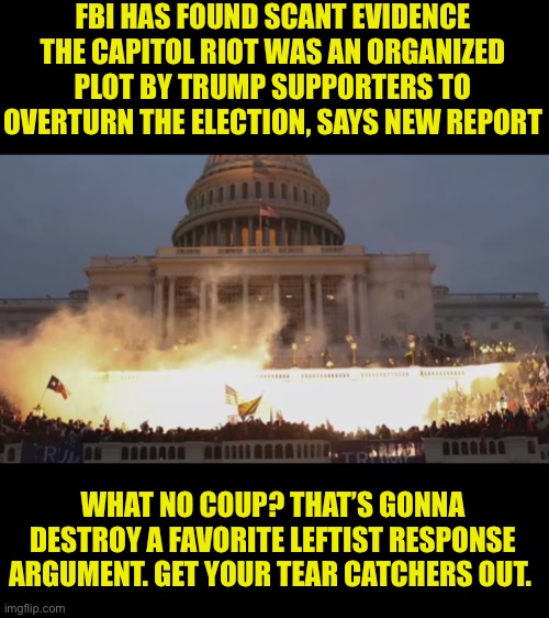 It was a coup! Nope, just another disproven shrieker talking point | FBI HAS FOUND SCANT EVIDENCE THE CAPITOL RIOT WAS AN ORGANIZED PLOT BY TRUMP SUPPORTERS TO OVERTURN THE ELECTION, SAYS NEW REPORT; WHAT NO COUP? THAT’S GONNA DESTROY A FAVORITE LEFTIST RESPONSE ARGUMENT. GET YOUR TEAR CATCHERS OUT. | image tagged in capital riot,not a coup,lefty shriekers will weep,being wrong repeatedly is a leftist trait,fake news | made w/ Imgflip meme maker