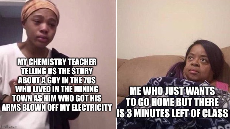 Idk why he did this | MY CHEMISTRY TEACHER TELLING US THE STORY ABOUT A GUY IN THE 70S WHO LIVED IN THE MINING TOWN AS HIM WHO GOT HIS ARMS BLOWN OFF MY ELECTRICITY; ME WHO JUST WANTS TO GO HOME BUT THERE IS 3 MINUTES LEFT OF CLASS | image tagged in me explaining to my mom,school | made w/ Imgflip meme maker