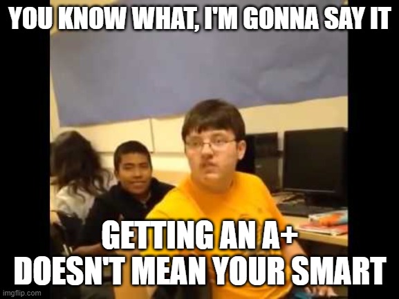 You know what? I'm about to say it | YOU KNOW WHAT, I'M GONNA SAY IT; GETTING AN A+ DOESN'T MEAN YOUR SMART | image tagged in you know what i'm about to say it | made w/ Imgflip meme maker