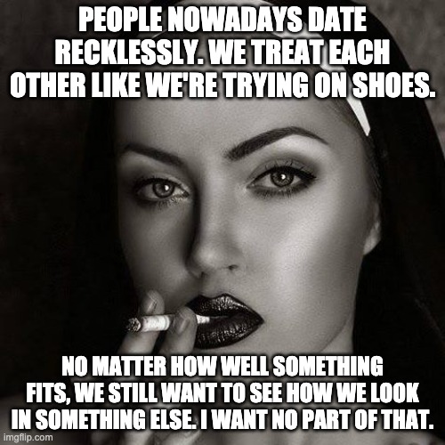 Dating Sucks | PEOPLE NOWADAYS DATE RECKLESSLY. WE TREAT EACH OTHER LIKE WE'RE TRYING ON SHOES. NO MATTER HOW WELL SOMETHING FITS, WE STILL WANT TO SEE HOW WE LOOK IN SOMETHING ELSE. I WANT NO PART OF THAT. | image tagged in smoking nun 1,dating,date | made w/ Imgflip meme maker