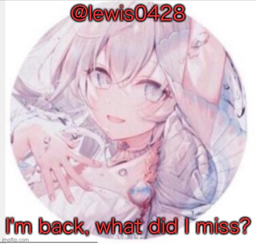 lewis0428 announcement temp 2 | @lewis0428; I'm back, what did I miss? | image tagged in lewis0428 announcement temp 2 | made w/ Imgflip meme maker