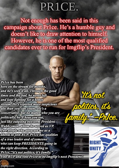 Thank you, Pr1ce, for your service to PRESIDENTS. | Not enough has been said in this campaign about Pr1ce. He’s a humble guy and doesn’t like to draw attention to himself. However, he is one of the most qualified candidates ever to run for Imgflip’s President. Pr1ce has been here on the stream for months, and he’s seen it all. Through the good times and the bad, he never left and kept fighting for a better stream. He’s reported more suspicious alts than you can count. He’s a conservative, but no matter who you are politically, he’ll hear you out, just like outgoing two-term President Wubbzymon, whom he served as VP. Two people who attracted me as a liberal to join RUP. Pr1ce has qualities of a true leader and of someone who can keep PRESIDENTS going in the right direction. According to Pr1ce, “it’s not politics, it’s family.” Vote RUP and vote Pr1ce to be Imgflip’s next President! “It’s not politics, it’s family.” —Pr1ce. | image tagged in pr1ce's charger temp ann,pr1ce,imgflip_presidents,rup party,presidential race,its not politics its family | made w/ Imgflip meme maker