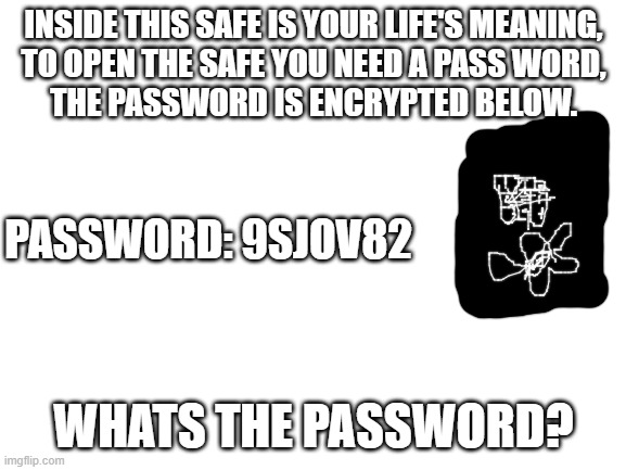 Blank White Template | INSIDE THIS SAFE IS YOUR LIFE'S MEANING,
TO OPEN THE SAFE YOU NEED A PASS WORD,
THE PASSWORD IS ENCRYPTED BELOW. PASSWORD: 9SJOV82; WHATS THE PASSWORD? | image tagged in blank white template | made w/ Imgflip meme maker