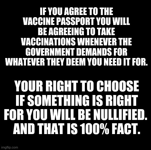 Blank | IF YOU AGREE TO THE VACCINE PASSPORT YOU WILL BE AGREEING TO TAKE VACCINATIONS WHENEVER THE GOVERNMENT DEMANDS FOR WHATEVER THEY DEEM YOU NEED IT FOR. YOUR RIGHT TO CHOOSE IF SOMETHING IS RIGHT FOR YOU WILL BE NULLIFIED. 
AND THAT IS 100% FACT. | image tagged in vaccine passpart,passes | made w/ Imgflip meme maker