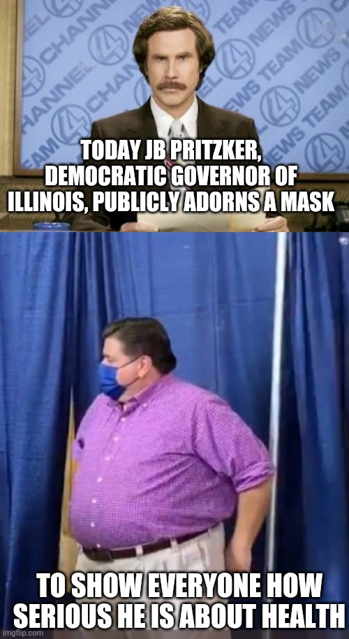 TODAY JB PRITZKER, DEMOCRATIC GOVERNOR OF ILLINOIS, PUBLICLY ADORNS A MASK; TO SHOW EVERYONE HOW SERIOUS HE IS ABOUT HEALTH | image tagged in memes,ron burgundy | made w/ Imgflip meme maker