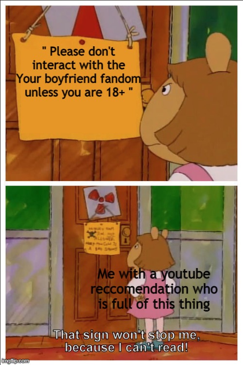 Seriously  lol | '' Please don't interact with the Your boyfriend fandom unless you are 18+ ''; Me with a youtube reccomendation who is full of this thing | image tagged in this sign won't stop me because i cant read | made w/ Imgflip meme maker