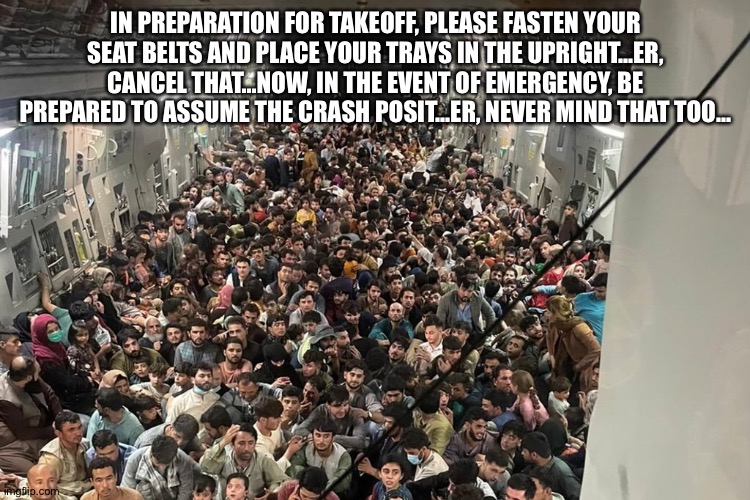 In the event of a crash, you're all screwed | IN PREPARATION FOR TAKEOFF, PLEASE FASTEN YOUR SEAT BELTS AND PLACE YOUR TRAYS IN THE UPRIGHT...ER, CANCEL THAT...NOW, IN THE EVENT OF EMERGENCY, BE PREPARED TO ASSUME THE CRASH POSIT...ER, NEVER MIND THAT TOO... | image tagged in afghanistan evacuation | made w/ Imgflip meme maker