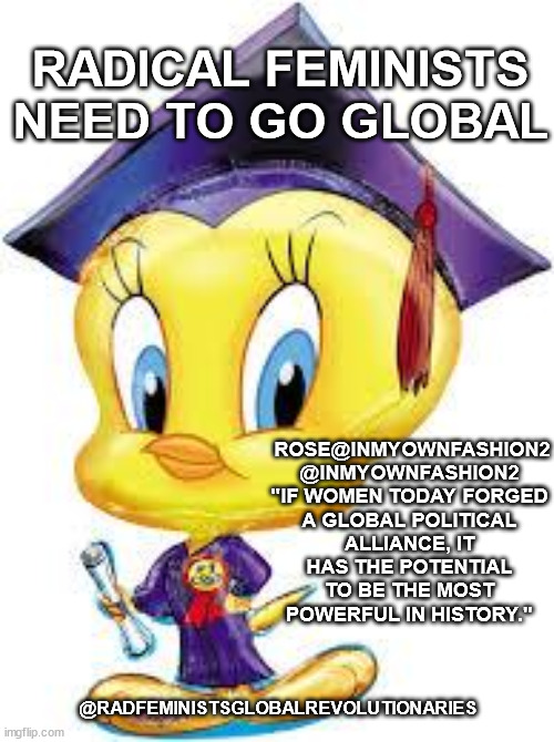 Tweety Bird:  Graduate | RADICAL FEMINISTS NEED TO GO GLOBAL; ROSE@INMYOWNFASHION2
@INMYOWNFASHION2
"IF WOMEN TODAY FORGED A GLOBAL POLITICAL ALLIANCE, IT HAS THE POTENTIAL TO BE THE MOST POWERFUL IN HISTORY."; @RADFEMINISTSGLOBALREVOLUTIONARIES | image tagged in tweety bird graduate | made w/ Imgflip meme maker