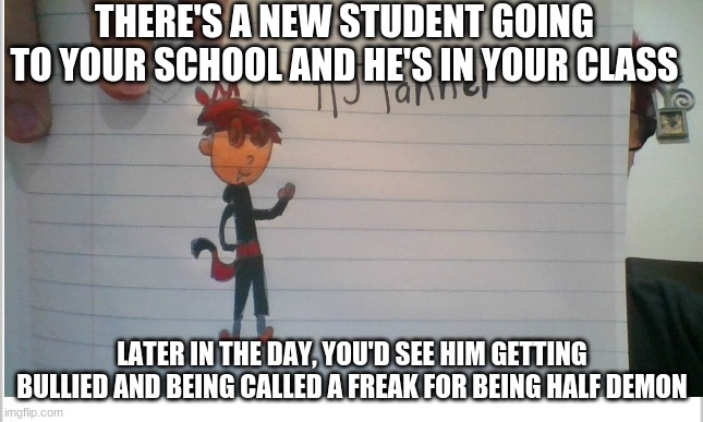 High school romance rp anyone? (Nothing gross please, try too keep it pg-13) | THERE'S A NEW STUDENT GOING TO YOUR SCHOOL AND HE'S IN YOUR CLASS; LATER IN THE DAY, YOU'D SEE HIM GETTING BULLIED AND BEING CALLED A FREAK FOR BEING HALF DEMON | image tagged in roleplaying | made w/ Imgflip meme maker