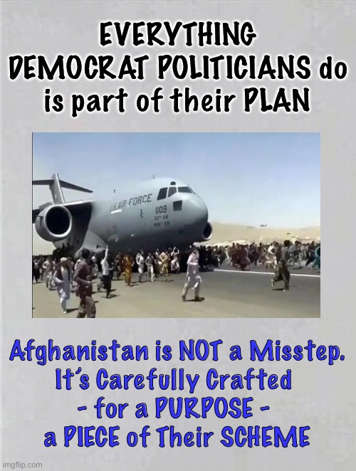 INSANE - to most — STRATEGY - to some | EVERYTHING
DEMOCRAT POLITICIANS do
is part of their PLAN; Afghanistan is NOT a Misstep.
It’s Carefully Crafted 
- for a PURPOSE - 
a PIECE of Their SCHEME | image tagged in takes attention off of everything else,they will sacrifice anything anyone,no cost is too great to them,you pay for it | made w/ Imgflip meme maker