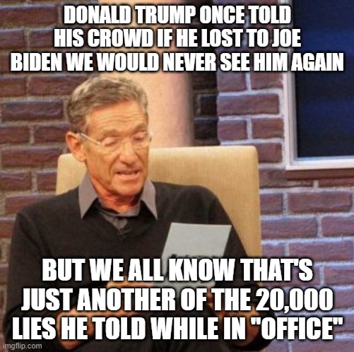 Maury Lie Detector | DONALD TRUMP ONCE TOLD HIS CROWD IF HE LOST TO JOE BIDEN WE WOULD NEVER SEE HIM AGAIN; BUT WE ALL KNOW THAT'S JUST ANOTHER OF THE 20,000 LIES HE TOLD WHILE IN "OFFICE" | image tagged in memes,maury lie detector | made w/ Imgflip meme maker