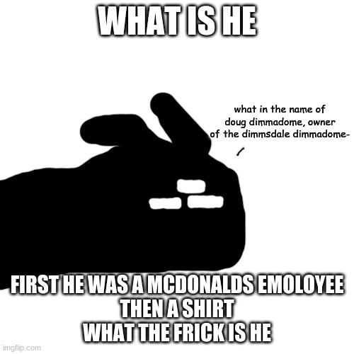 what in the name of doug dimmadome | WHAT IS HE; FIRST HE WAS A MCDONALDS EMOLOYEE
THEN A SHIRT
WHAT THE FRICK IS HE | image tagged in what in the name of doug dimmadome | made w/ Imgflip meme maker