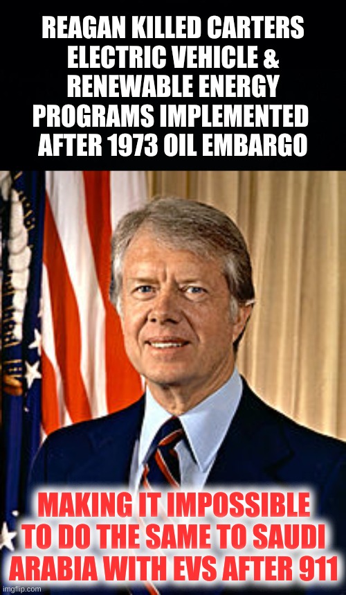 reaganomics | REAGAN KILLED CARTERS
ELECTRIC VEHICLE &
RENEWABLE ENERGY
PROGRAMS IMPLEMENTED 
AFTER 1973 OIL EMBARGO; MAKING IT IMPOSSIBLE TO DO THE SAME TO SAUDI ARABIA WITH EVS AFTER 911 | image tagged in jimmy carter,conservative hypocrisy,reagan,bush,911,oil war | made w/ Imgflip meme maker