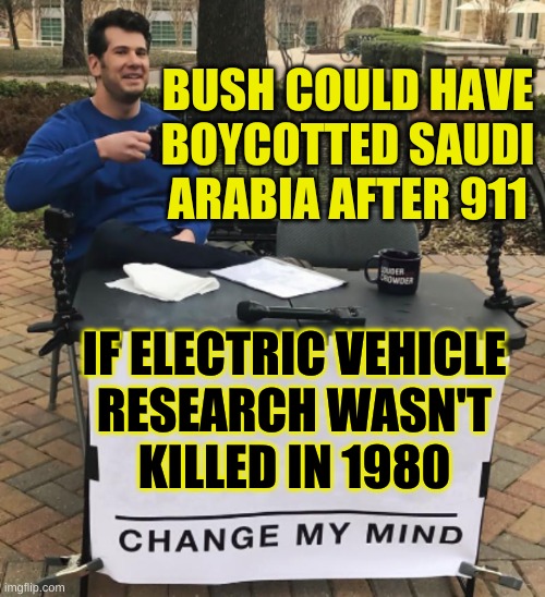 no? | BUSH COULD HAVE BOYCOTTED SAUDI ARABIA AFTER 911; IF ELECTRIC VEHICLE
RESEARCH WASN'T
KILLED IN 1980 | image tagged in change my mind,oil war,reagan,tesla,afghanistan,conservative hypocrisy | made w/ Imgflip meme maker