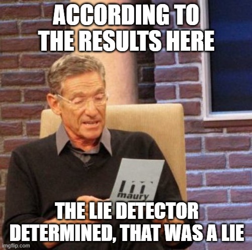 Maury Lie Detector Meme | ACCORDING TO THE RESULTS HERE; THE LIE DETECTOR DETERMINED, THAT WAS A LIE | image tagged in memes,maury lie detector | made w/ Imgflip meme maker