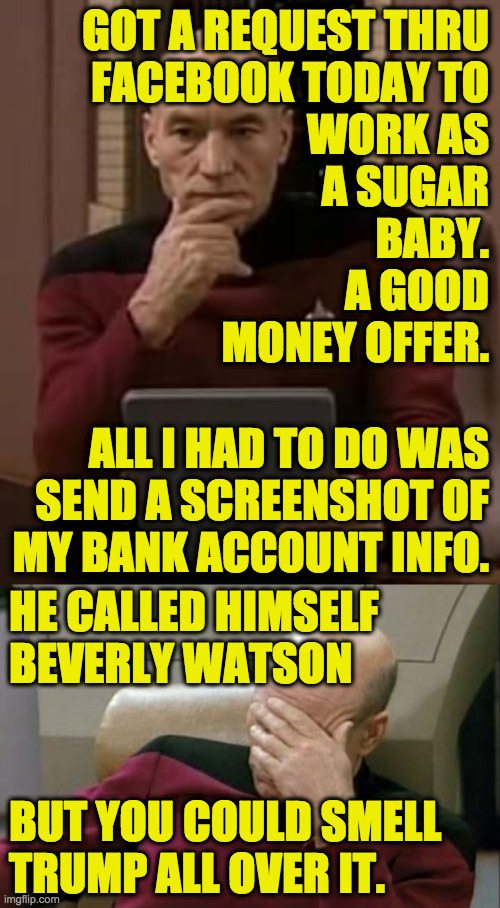 He's keeping busy. | GOT A REQUEST THRU
FACEBOOK TODAY TO
WORK AS
A SUGAR
BABY.
A GOOD
MONEY OFFER. ALL I HAD TO DO WAS
SEND A SCREENSHOT OF
MY BANK ACCOUNT INFO. HE CALLED HIMSELF
BEVERLY WATSON; BUT YOU COULD SMELL
TRUMP ALL OVER IT. | image tagged in picard thinking,memes,captain picard facepalm,trump grift,true story | made w/ Imgflip meme maker