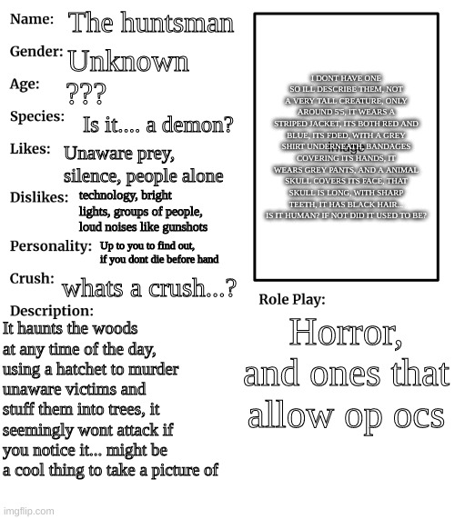 I try to make this oc not your steryotypical creepypasta oc, meaning I didnt just make them a copy of other pasta | The huntsman; I DONT HAVE ONE SO ILL DESCRIBE THEM, NOT A VERY TALL CREATURE, ONLY AROUND 5'5, IT WEARS A STRIPED JACKET, ITS BOTH RED AND BLUE, ITS FDED, WITH A GREY SHIRT UNDERNEATH, BANDAGES COVERING ITS HANDS, IT WEARS GREY PANTS, AND A ANIMAL SKULL COVERS ITS FACE, THAT SKULL IS LONG, WITH SHARP TEETH, IT HAS BLACK HAIR... IS IT HUMAN? IF NOT DID IT USED TO BE? Unknown; ??? Is it.... a demon? Unaware prey, silence, people alone; technology, bright lights, groups of people, loud noises like gunshots; Up to you to find out, if you dont die before hand; whats a crush...? Horror, and ones that allow op ocs; It haunts the woods at any time of the day, using a hatchet to murder unaware victims and stuff them into trees, it seemingly wont attack if you notice it... might be a cool thing to take a picture of | image tagged in rp stream oc showcase | made w/ Imgflip meme maker