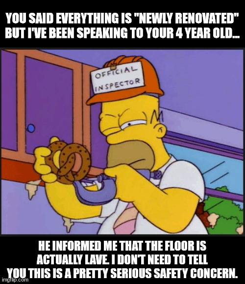 homer official x inspector | YOU SAID EVERYTHING IS "NEWLY RENOVATED" BUT I'VE BEEN SPEAKING TO YOUR 4 YEAR OLD... HE INFORMED ME THAT THE FLOOR IS ACTUALLY LAVE. I DON'T NEED TO TELL YOU THIS IS A PRETTY SERIOUS SAFETY CONCERN. | image tagged in homer official x inspector | made w/ Imgflip meme maker