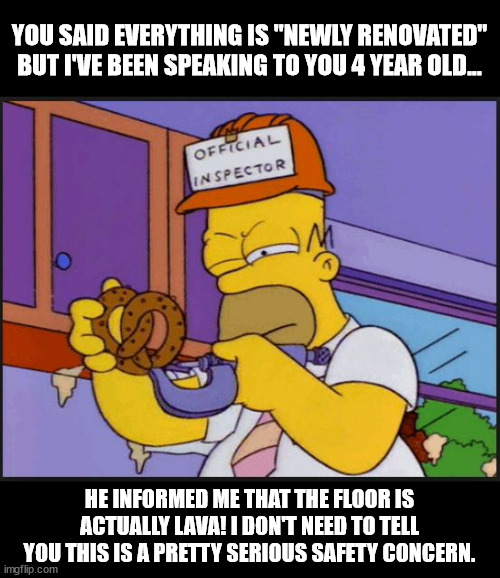 Home inspector | YOU SAID EVERYTHING IS "NEWLY RENOVATED" BUT I'VE BEEN SPEAKING TO YOU 4 YEAR OLD... HE INFORMED ME THAT THE FLOOR IS ACTUALLY LAVA! I DON'T NEED TO TELL YOU THIS IS A PRETTY SERIOUS SAFETY CONCERN. | image tagged in homer official x inspector | made w/ Imgflip meme maker