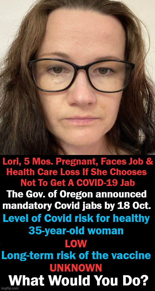CDC reported NO COVID-19 deaths of women (ages 30-39) in OR in 2020 or 2021 | Lori, 5 Mos. Pregnant, Faces Job &
Health Care Loss If She Chooses 
Not To Get A COVID-19 Jab; The Gov. of Oregon announced
mandatory Covid jabs by 18 Oct. Level of Covid risk for healthy 
35-year-old woman; LOW; Long-term risk of the vaccine; UNKNOWN; What Would You Do? | image tagged in politics,liberalism,zero common sense,control,risk vs outcome | made w/ Imgflip meme maker