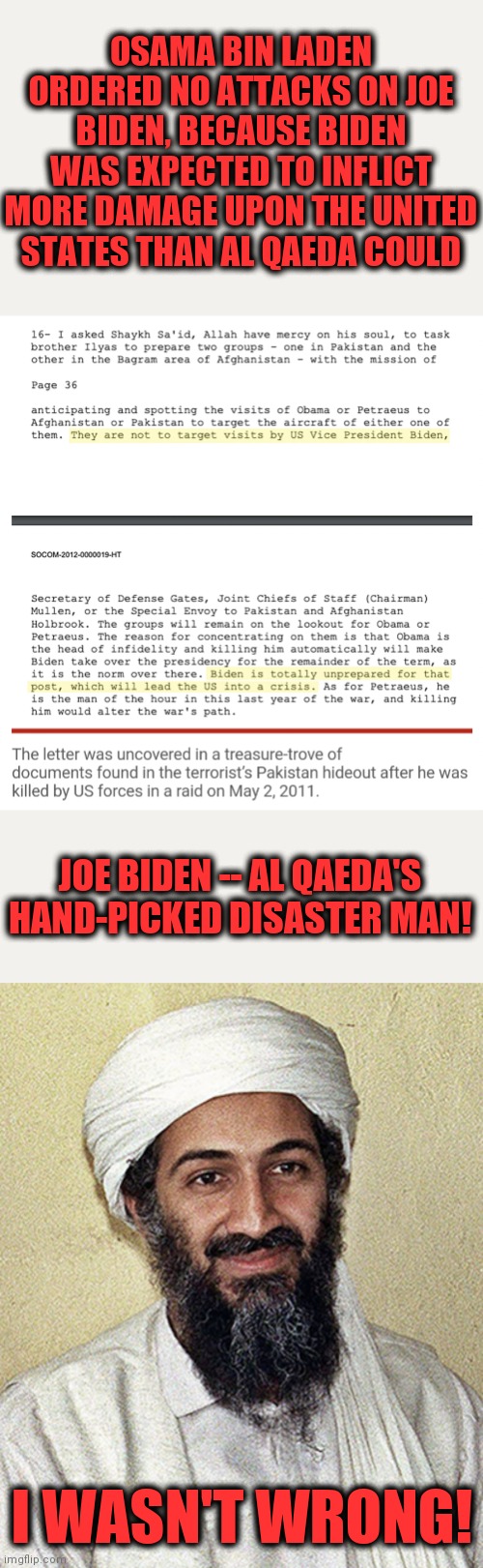 Now that Biden's presidency is finished, Americans can be told what Al Qaeda knew 10 years ago! | OSAMA BIN LADEN ORDERED NO ATTACKS ON JOE BIDEN, BECAUSE BIDEN WAS EXPECTED TO INFLICT MORE DAMAGE UPON THE UNITED STATES THAN AL QAEDA COULD; JOE BIDEN -- AL QAEDA'S HAND-PICKED DISASTER MAN! I WASN'T WRONG! | image tagged in memes,joe biden,osama bin laden,senile creep,al qaeda | made w/ Imgflip meme maker