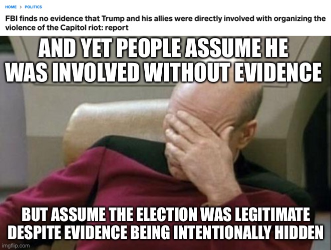 shows you true bias. Republican does bad or Democrat does good? Must be true. Other way around? Lies. | AND YET PEOPLE ASSUME HE WAS INVOLVED WITHOUT EVIDENCE; BUT ASSUME THE ELECTION WAS LEGITIMATE DESPITE EVIDENCE BEING INTENTIONALLY HIDDEN | image tagged in captain picard facepalm,funny,bias,voter fraud,january 6 | made w/ Imgflip meme maker