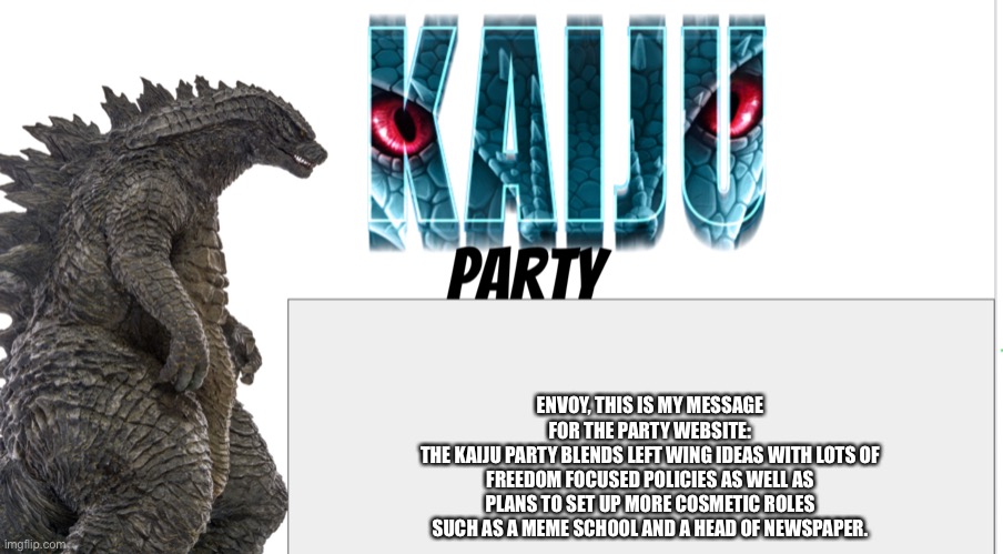 Kaiju Party announcement | ENVOY, THIS IS MY MESSAGE FOR THE PARTY WEBSITE:
THE KAIJU PARTY BLENDS LEFT WING IDEAS WITH LOTS OF FREEDOM FOCUSED POLICIES AS WELL AS PLANS TO SET UP MORE COSMETIC ROLES SUCH AS A MEME SCHOOL AND A HEAD OF NEWSPAPER. | image tagged in kaiju party announcement | made w/ Imgflip meme maker