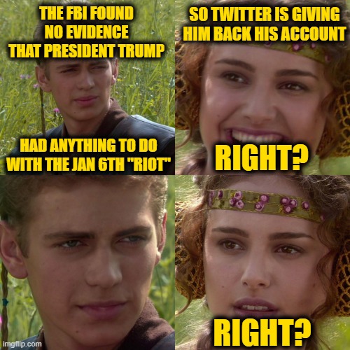"The FBI has Found no Evidence that [President Trump was] Involved in Organizing the Violence" - Reuters | THE FBI FOUND NO EVIDENCE THAT PRESIDENT TRUMP; SO TWITTER IS GIVING HIM BACK HIS ACCOUNT; HAD ANYTHING TO DO WITH THE JAN 6TH "RIOT"; RIGHT? RIGHT? | image tagged in anakin padme 4 panel | made w/ Imgflip meme maker