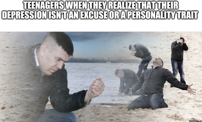 Maybe it's an excuse, just not a good one | TEENAGERS WHEN THEY REALIZE THAT THEIR DEPRESSION ISN'T AN EXCUSE OR A PERSONALITY TRAIT | image tagged in guy with sand in the hands of despair,depression | made w/ Imgflip meme maker