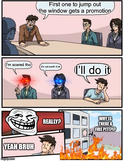 Evil boss go brrr | First one to jump out the window gets a promotion; I’m scared tho; It’s not worth it ok; I’ll do it; REALLY? WHY IS THERE A FIRE PIT!?!? YEAH BRUH | image tagged in memes,boardroom meeting suggestion | made w/ Imgflip meme maker