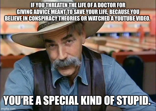For the spreadnecks |  IF YOU THREATEN THE LIFE OF A DOCTOR FOR GIVING ADVICE MEANT TO SAVE YOUR LIFE, BECAUSE YOU BELIEVE IN CONSPIRACY THEORIES OR WATCHED A YOUTUBE VIDEO. YOU’RE A SPECIAL KIND OF STUPID. | image tagged in sam elliott special kind of stupid | made w/ Imgflip meme maker