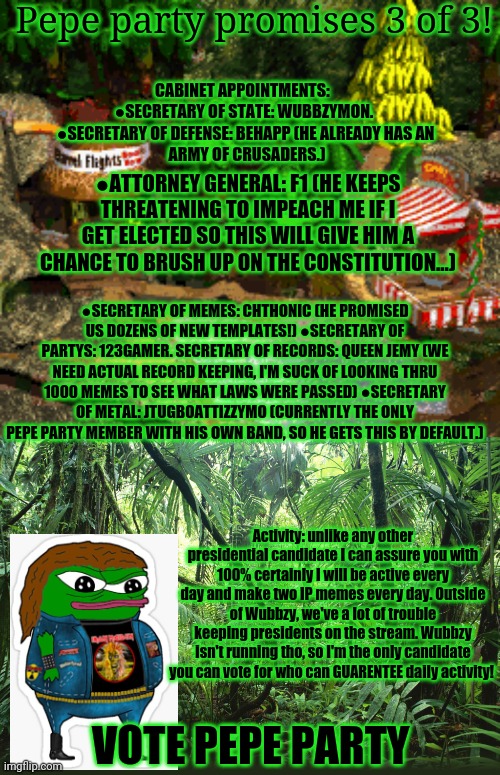 Pepe's Promises (registered trademark) | Pepe party promises 3 of 3! CABINET APPOINTMENTS:  
●SECRETARY OF STATE: WUBBZYMON. 
●SECRETARY OF DEFENSE: BEHAPP (HE ALREADY HAS AN
 ARMY OF CRUSADERS.); ●ATTORNEY GENERAL: F1 (HE KEEPS THREATENING TO IMPEACH ME IF I GET ELECTED SO THIS WILL GIVE HIM A CHANCE TO BRUSH UP ON THE CONSTITUTION...); ●SECRETARY OF MEMES: CHTHONIC (HE PROMISED US DOZENS OF NEW TEMPLATES!) ●SECRETARY OF PARTYS: 123GAMER. SECRETARY OF RECORDS: QUEEN JEMY (WE NEED ACTUAL RECORD KEEPING, I'M SUCK OF LOOKING THRU 1000 MEMES TO SEE WHAT LAWS WERE PASSED) ●SECRETARY OF METAL: JTUGBOATTIZZYMO (CURRENTLY THE ONLY PEPE PARTY MEMBER WITH HIS OWN BAND, SO HE GETS THIS BY DEFAULT.); Activity: unlike any other presidential candidate I can assure you with 100% certainly I will be active every day and make two IP memes every day. Outside of Wubbzy, we've a lot of trouble keeping presidents on the stream. Wubbzy isn't running tho, so I'm the only candidate you can vote for who can GUARENTEE daily activity! VOTE PEPE PARTY | image tagged in pepe party announcement,jungle,pepe the frog,campaign,promises,the most trustworthy frog in imgflip | made w/ Imgflip meme maker