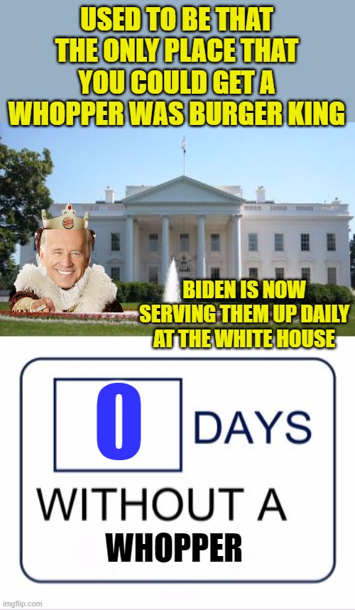 It takes two hands to handle a Whopper (anyone here old enough to remember that one?) | USED TO BE THAT THE ONLY PLACE THAT YOU COULD GET A WHOPPER WAS BURGER KING; BIDEN IS NOW SERVING THEM UP DAILY AT THE WHITE HOUSE; WHOPPER | image tagged in white house days without a,biden,liar,burger king,whopper | made w/ Imgflip meme maker