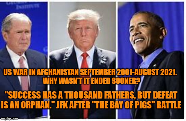 "The Answer my friend, is blowing in the wind."--Bob Dylan | US WAR IN AFGHANISTAN SEPTEMBER 2001-AUGUST 2021.
  WHY WASN'T IT ENDED SOONER? "SUCCESS HAS A THOUSAND FATHERS, BUT DEFEAT IS AN ORPHAN." JFK AFTER "THE BAY OF PIGS" BATTLE | image tagged in politics | made w/ Imgflip meme maker