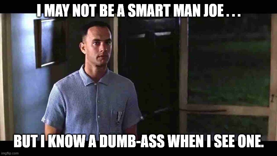 I may not be a smart man | I MAY NOT BE A SMART MAN JOE . . . BUT I KNOW A DUMB-ASS WHEN I SEE ONE. | image tagged in i'm not a smart man,forrest gump,joe biden | made w/ Imgflip meme maker