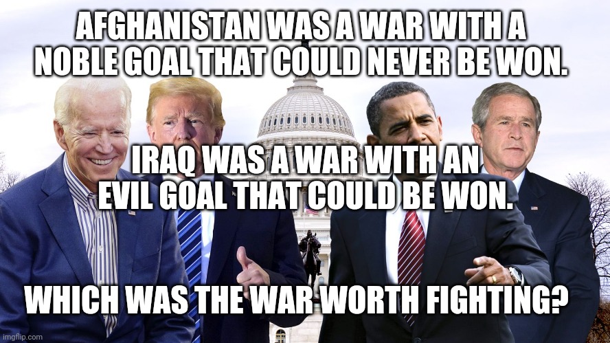 Which was the wat worth fighting? | AFGHANISTAN WAS A WAR WITH A NOBLE GOAL THAT COULD NEVER BE WON. IRAQ WAS A WAR WITH AN EVIL GOAL THAT COULD BE WON. WHICH WAS THE WAR WORTH FIGHTING? | image tagged in presidents | made w/ Imgflip meme maker