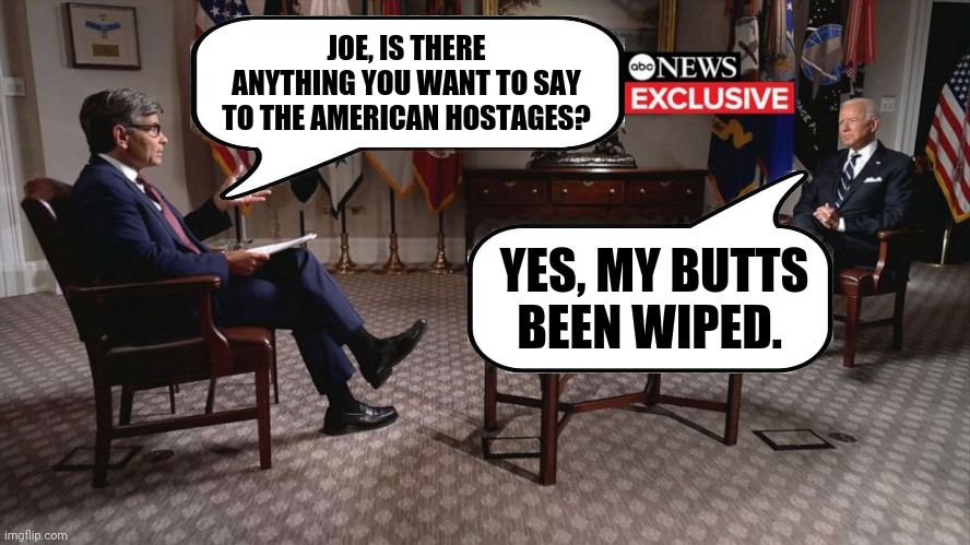 Don't expect any encouraging words from Joe. | JOE, IS THERE ANYTHING YOU WANT TO SAY TO THE AMERICAN HOSTAGES? YES, MY BUTTS BEEN WIPED. | image tagged in memes | made w/ Imgflip meme maker