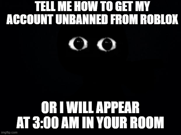 TELL ME NOW | TELL ME HOW TO GET MY ACCOUNT UNBANNED FROM ROBLOX; OR I WILL APPEAR AT 3:00 AM IN YOUR ROOM | image tagged in black background | made w/ Imgflip meme maker