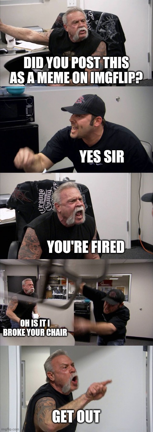 American Chopper Argument | DID YOU POST THIS AS A MEME ON IMGFLIP? YES SIR; YOU'RE FIRED; OH IS IT I BROKE YOUR CHAIR; GET OUT | image tagged in memes,american chopper argument | made w/ Imgflip meme maker